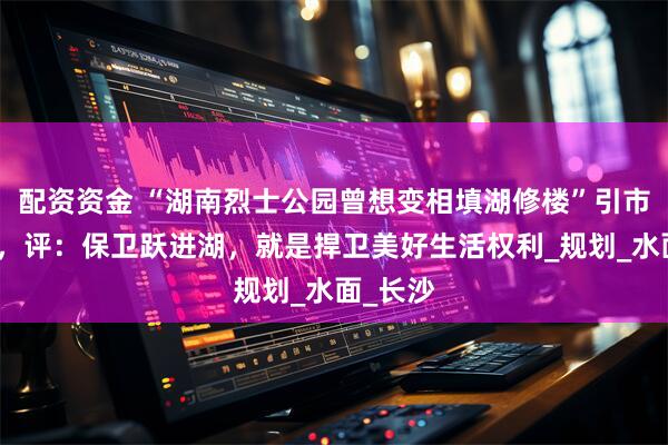 配资资金 “湖南烈士公园曾想变相填湖修楼”引市民反对，评：保卫跃进湖，就是捍卫美好生活权利_规划_水面_长沙