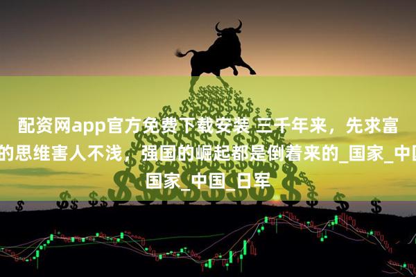 配资网app官方免费下载安装 三千年来，先求富后图强的思维害人不浅，强国的崛起都是倒着来的_国家_中国_日军