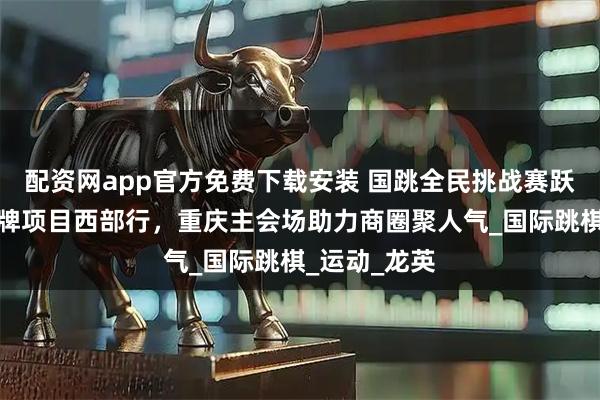 配资网app官方免费下载安装 国跳全民挑战赛跃动开州，棋牌项目西部行，重庆主会场助力商圈聚人气_国际跳棋_运动_龙英