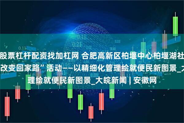 股票杠杆配资找加杠网 合肥高新区柏堰中心柏堰湖社区开展“30 分钟改变回家路”活动——以精细化管理绘就便民新图景_大皖新闻 | 安徽网