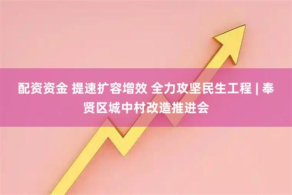 配资资金 提速扩容增效 全力攻坚民生工程 | 奉贤区城中村改造推进会