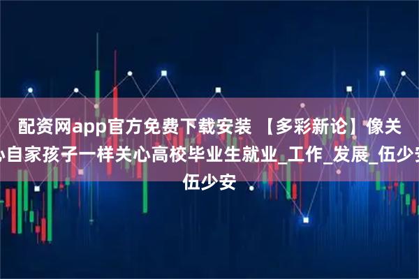 配资网app官方免费下载安装 【多彩新论】像关心自家孩子一样关心高校毕业生就业_工作_发展_伍少安