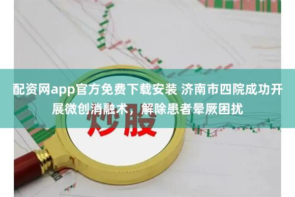 配资网app官方免费下载安装 济南市四院成功开展微创消融术，解除患者晕厥困扰