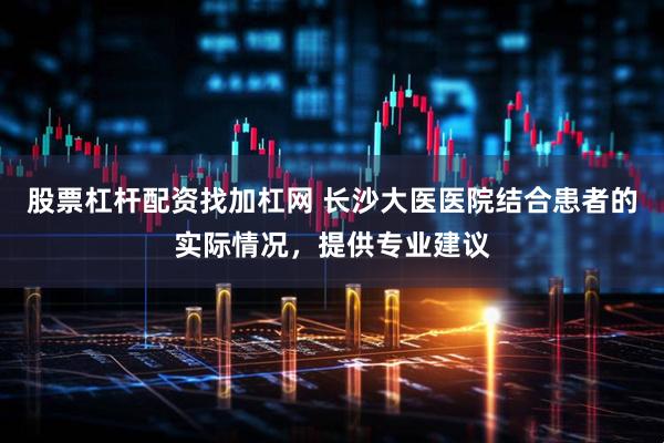 股票杠杆配资找加杠网 长沙大医医院结合患者的实际情况，提供专业建议