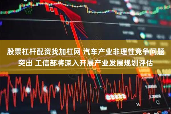 股票杠杆配资找加杠网 汽车产业非理性竞争问题突出 工信部将深入开展产业发展规划评估