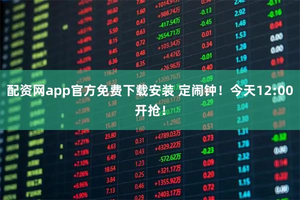 配资网app官方免费下载安装 定闹钟！今天12:00开抢！