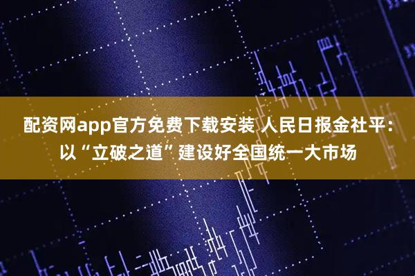 配资网app官方免费下载安装 人民日报金社平：以“立破之道”建设好全国统一大市场