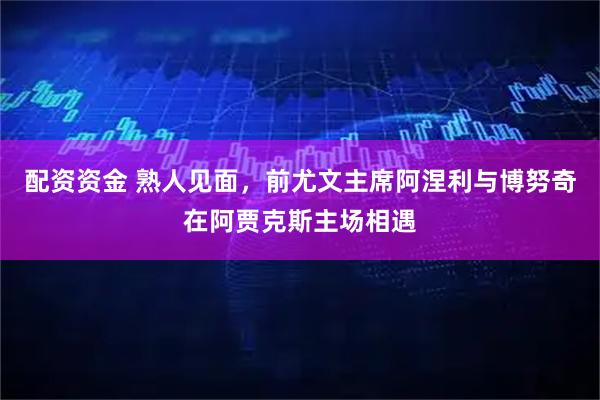 配资资金 熟人见面，前尤文主席阿涅利与博努奇在阿贾克斯主场相遇