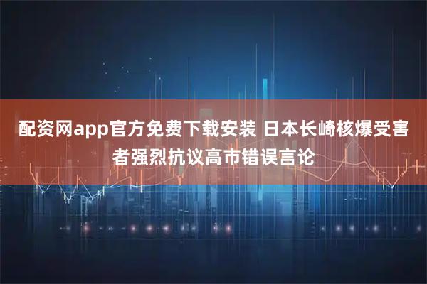 配资网app官方免费下载安装 日本长崎核爆受害者强烈抗议高市错误言论