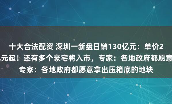 十大合法配资 深圳一新盘日销130亿元：单价25万元，总价1.3亿元起！还有多个豪宅将入市，专家：各地政府都愿意拿出压箱底的地块