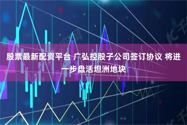 股票最新配资平台 广弘控股子公司签订协议 将进一步盘活坦洲地块