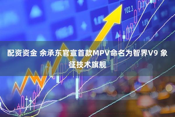 配资资金 余承东官宣首款MPV命名为智界V9 象征技术旗舰