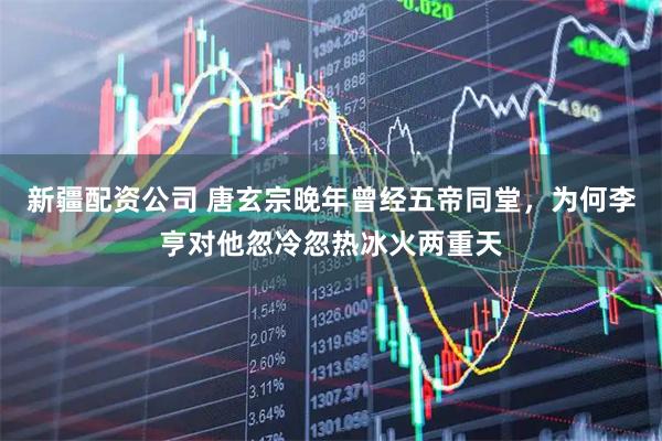 新疆配资公司 唐玄宗晚年曾经五帝同堂，为何李亨对他忽冷忽热冰火两重天